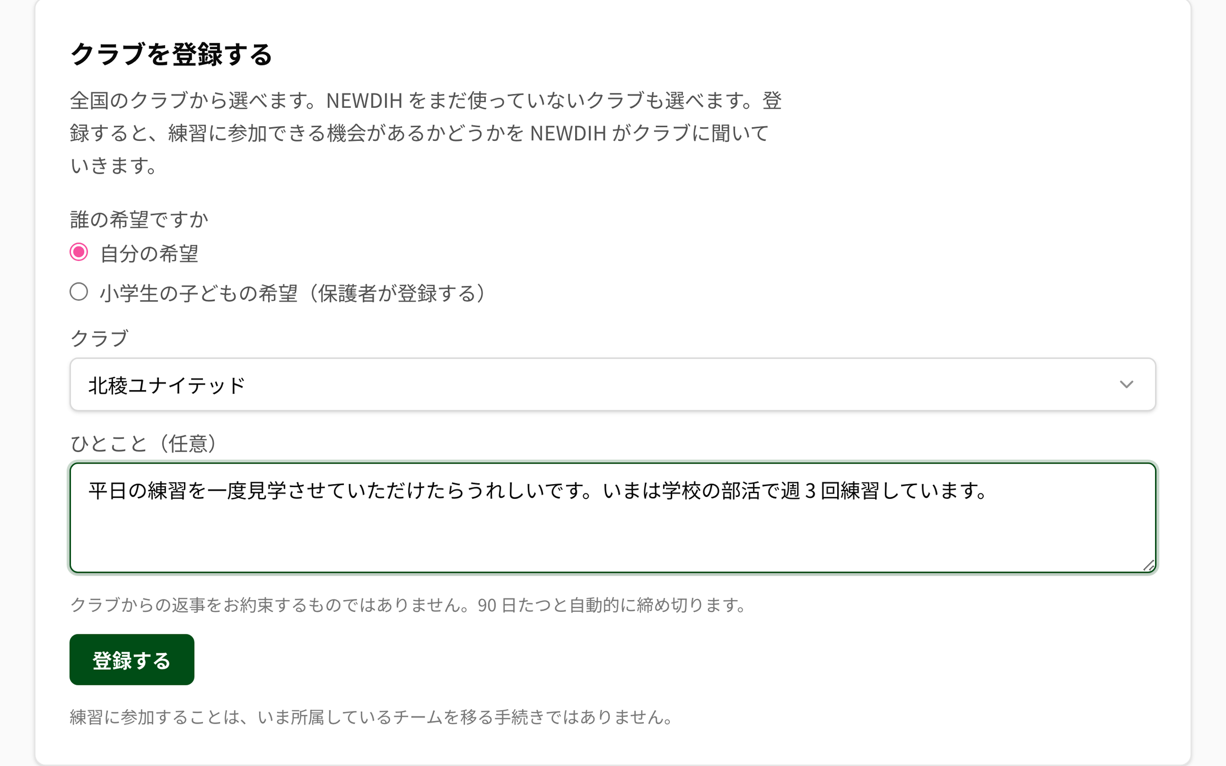 NEWDIH APP の「クラブを登録する」。説明に「全国のクラブから選べます。NEWDIH をまだ使っていないクラブも選べます。登録すると、練習に参加できる機会があるかどうかを NEWDIH がクラブに聞いていきます。」とあり、「誰の希望ですか」で「自分の希望」が選ばれ、クラブに「北稜ユナイテッド」、ひとこと（任意）に「平日の練習を一度見学させていただけたらうれしいです。」が入っている。「登録する」ボタンの上に「クラブからの返事をお約束するものではありません。90 日たつと自動的に締め切ります。」、下に「練習に参加することは、いま所属しているチームを移る手続きではありません。」と書かれている。