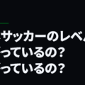 日本サッカーのレベルは上がっているの？下がっているの？